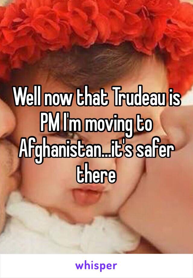 Well now that Trudeau is PM I'm moving to Afghanistan...it's safer there