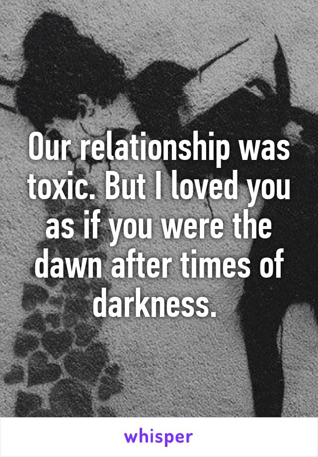 Our relationship was toxic. But I loved you as if you were the dawn after times of darkness. 