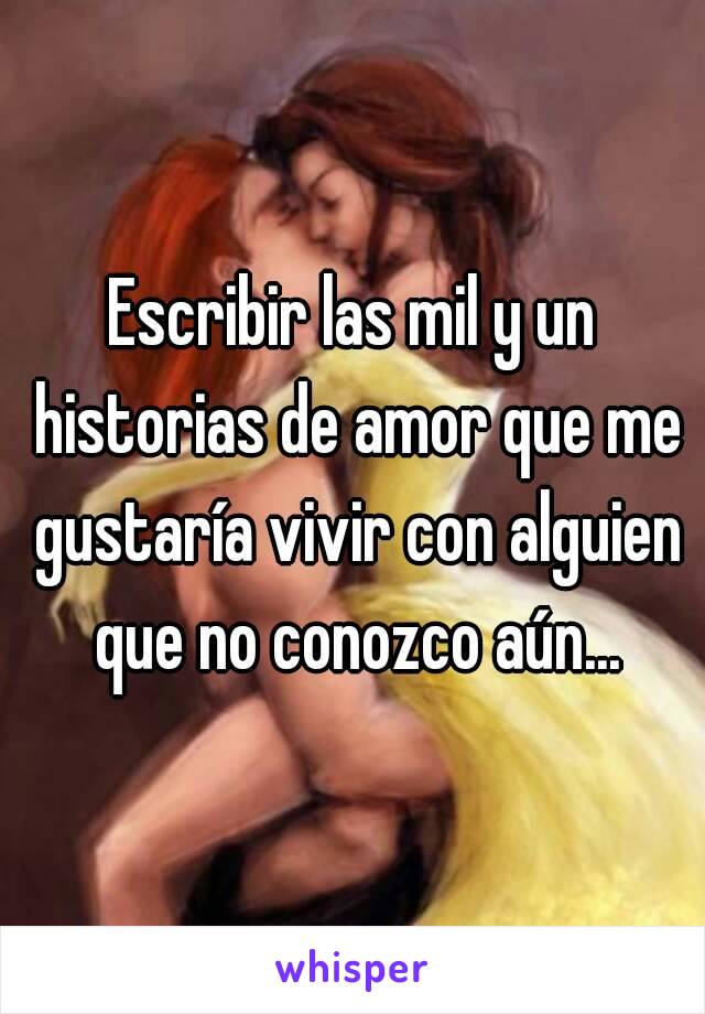 Escribir las mil y un historias de amor que me gustaría vivir con alguien que no conozco aún...