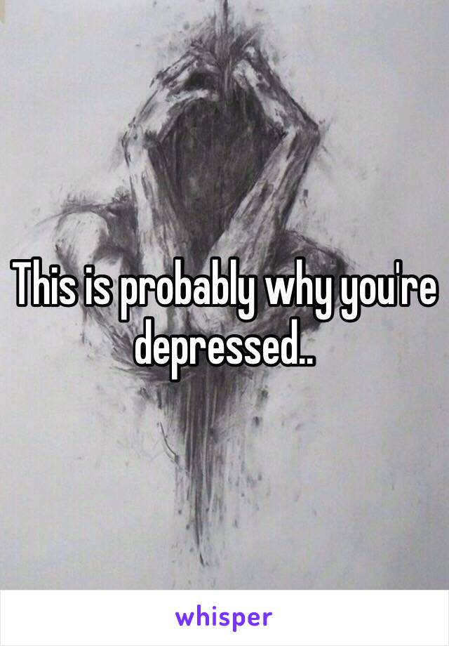 This is probably why you're  depressed.. 