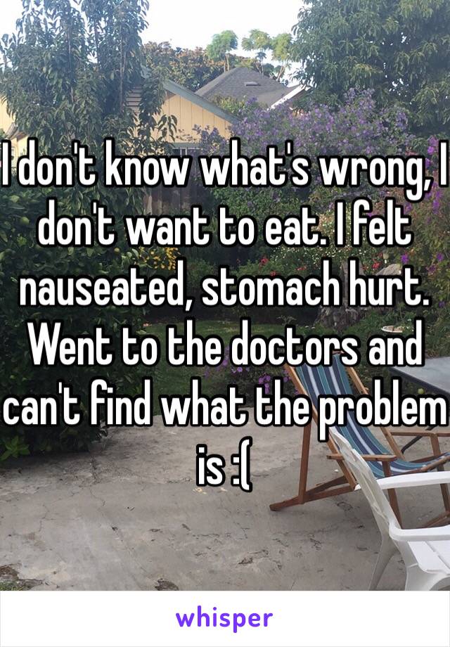 I don't know what's wrong, I don't want to eat. I felt nauseated, stomach hurt. Went to the doctors and can't find what the problem is :( 