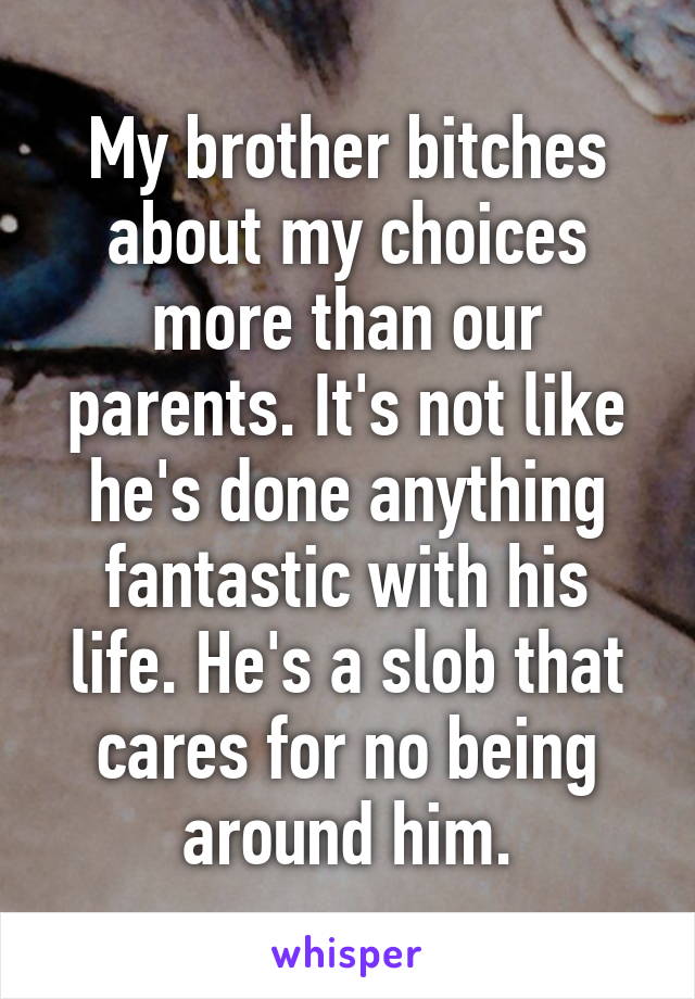 My brother bitches about my choices more than our parents. It's not like he's done anything fantastic with his life. He's a slob that cares for no being around him.