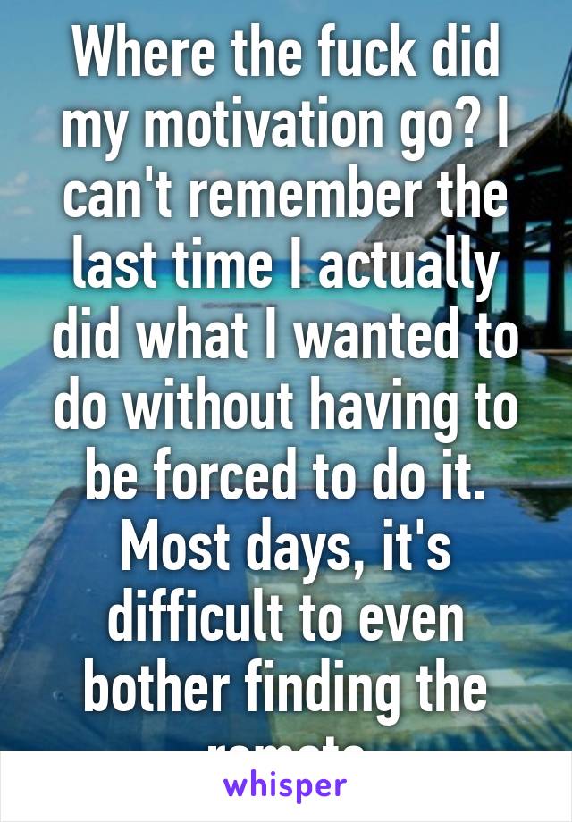 Where the fuck did my motivation go? I can't remember the last time I actually did what I wanted to do without having to be forced to do it. Most days, it's difficult to even bother finding the remote