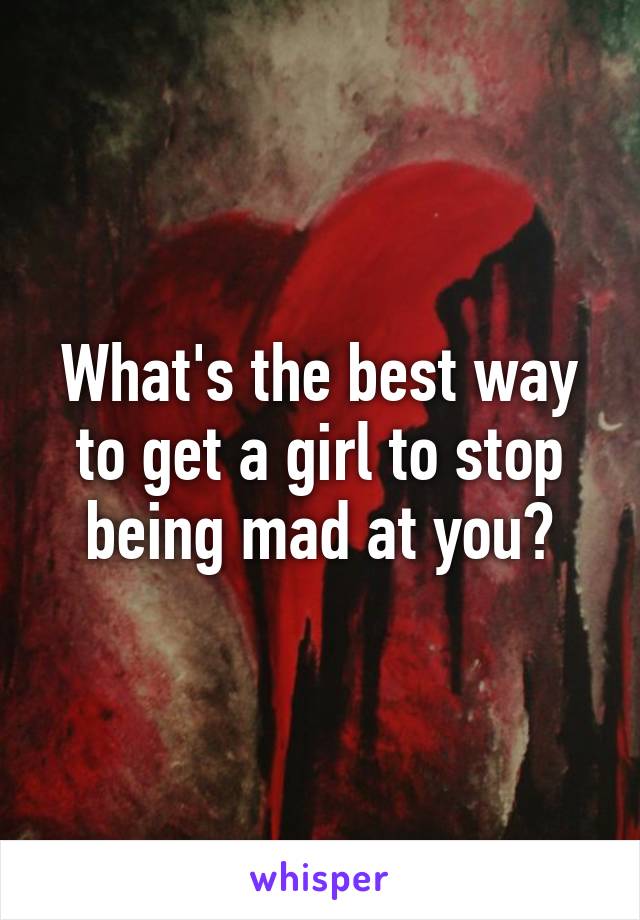 What's the best way to get a girl to stop being mad at you?