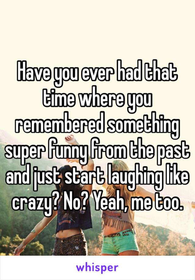 Have you ever had that time where you remembered something super funny from the past and just start laughing like crazy? No? Yeah, me too. 