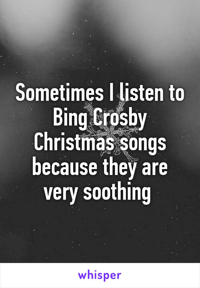 Sometimes I listen to Bing Crosby Christmas songs because they are very soothing 