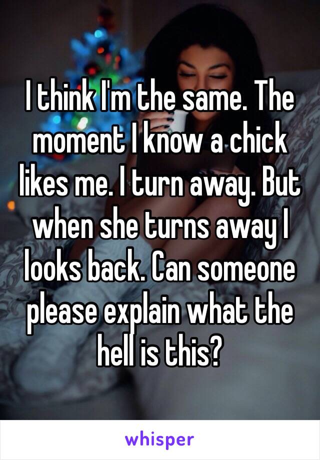 I think I'm the same. The moment I know a chick likes me. I turn away. But when she turns away I looks back. Can someone please explain what the hell is this? 