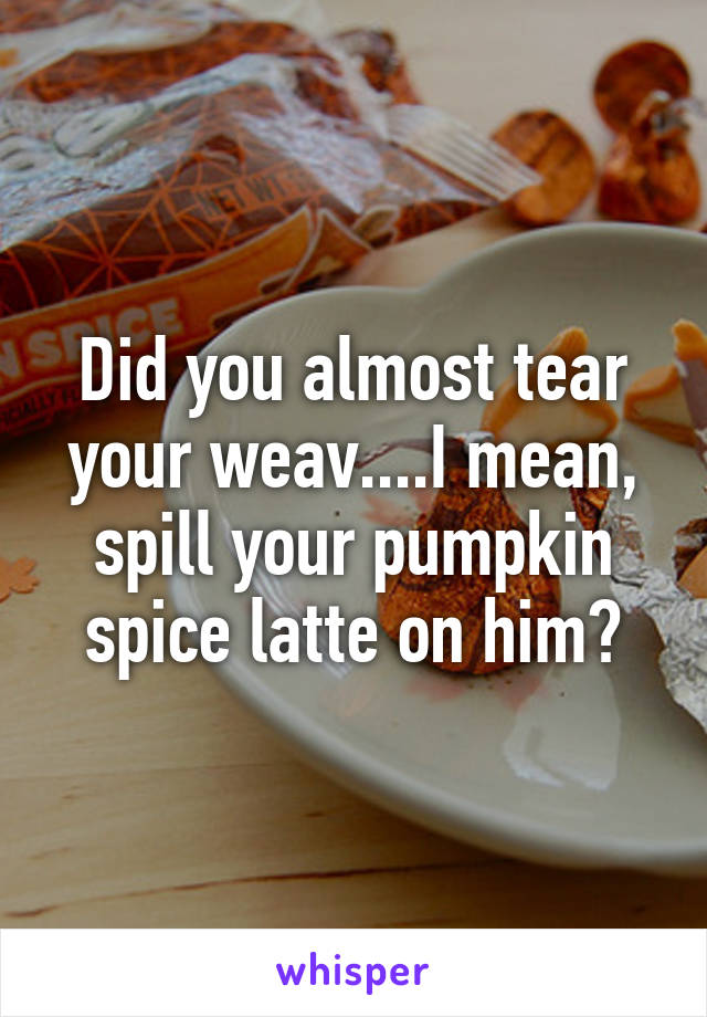 Did you almost tear your weav....I mean, spill your pumpkin spice latte on him?