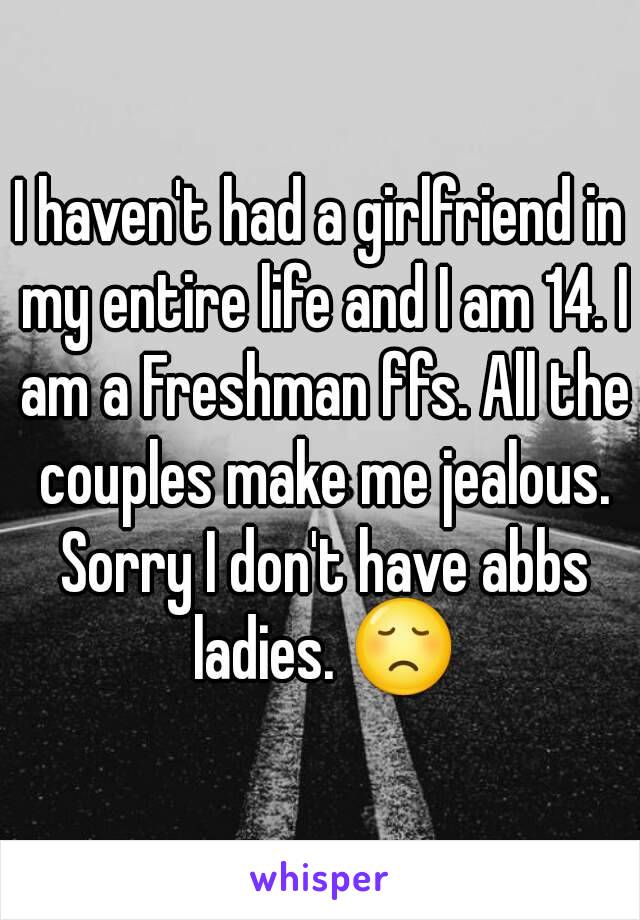 I haven't had a girlfriend in my entire life and I am 14. I am a Freshman ffs. All the couples make me jealous. Sorry I don't have abbs ladies. 😞