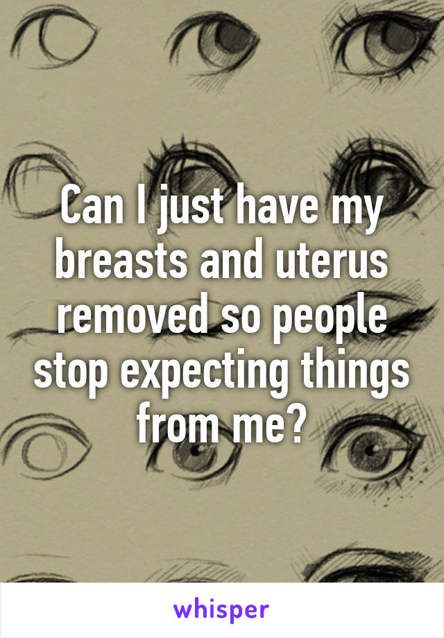 Can I just have my breasts and uterus removed so people stop expecting things from me?