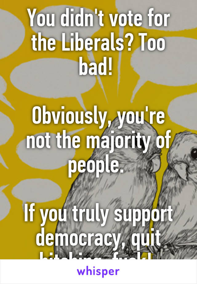 You didn't vote for the Liberals? Too bad! 

Obviously, you're not the majority of people. 

If you truly support democracy, quit bitching, fuck! 