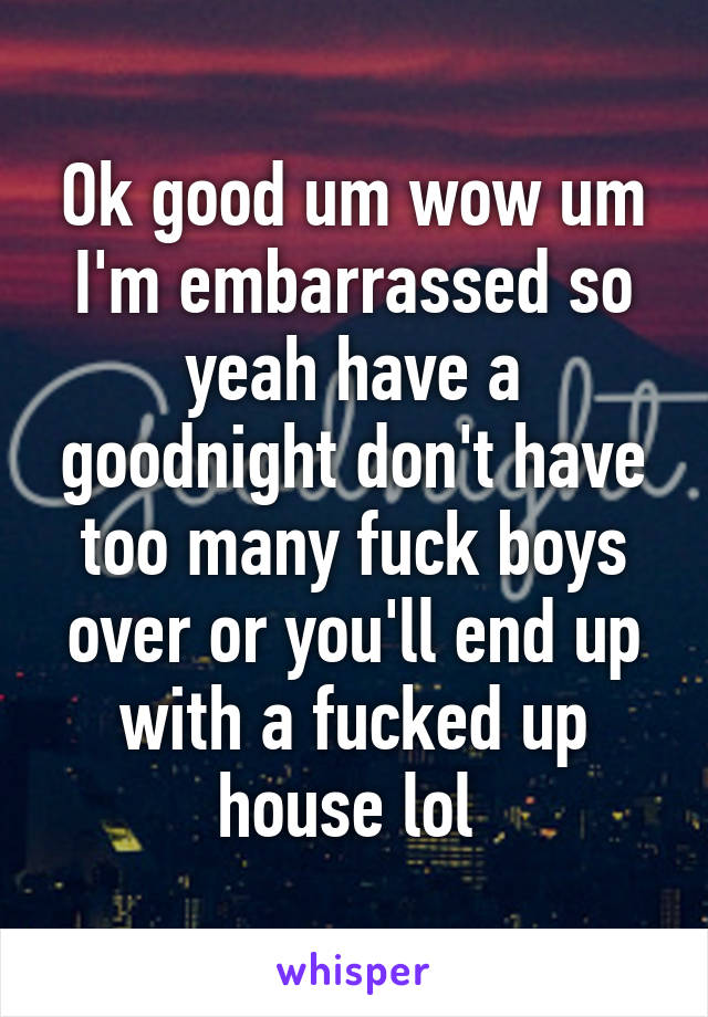 Ok good um wow um I'm embarrassed so yeah have a goodnight don't have too many fuck boys over or you'll end up with a fucked up house lol 