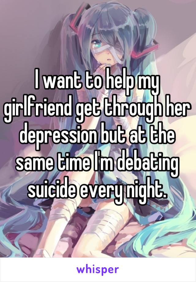 I want to help my girlfriend get through her depression but at the same time I'm debating suicide every night.