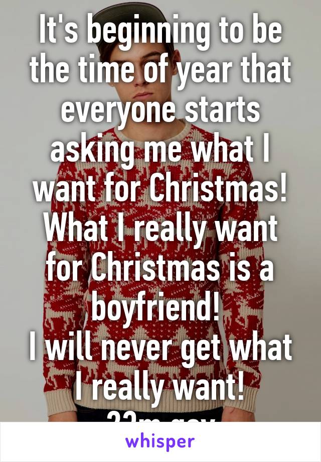 It's beginning to be the time of year that everyone starts asking me what I want for Christmas!
What I really want for Christmas is a boyfriend! 
I will never get what I really want!
23m gay