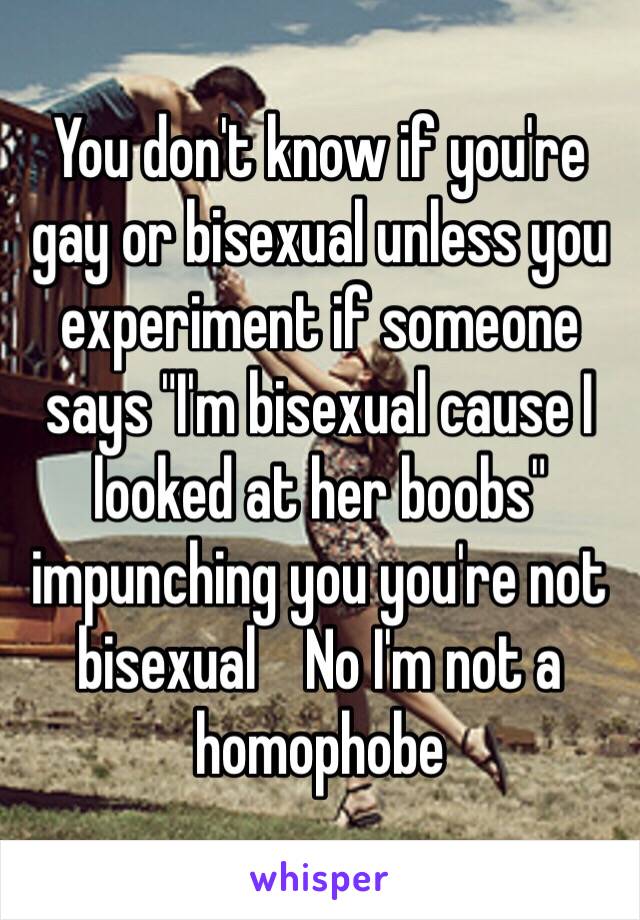 You don't know if you're gay or bisexual unless you experiment if someone says "I'm bisexual cause I looked at her boobs" impunching you you're not bisexual    No I'm not a homophobe 