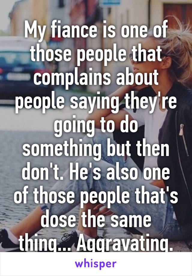 My fiance is one of those people that complains about people saying they're going to do something but then don't. He's also one of those people that's dose the same thing... Aggravating.