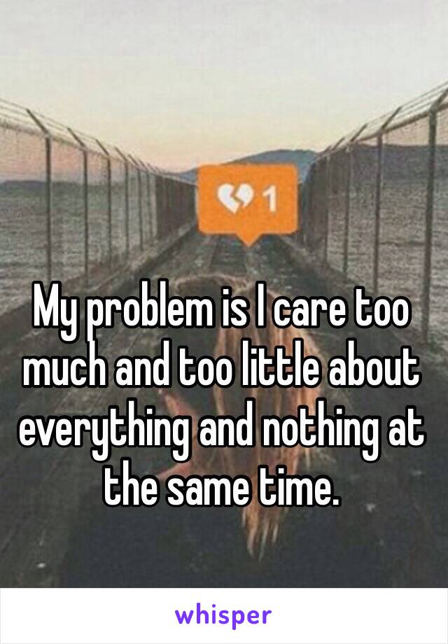 My problem is I care too much and too little about everything and nothing at the same time. 