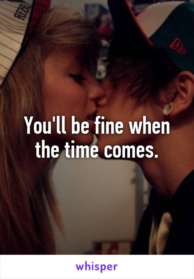 You'll be fine when the time comes.