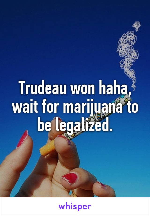 Trudeau won haha, wait for marijuana to be legalized.