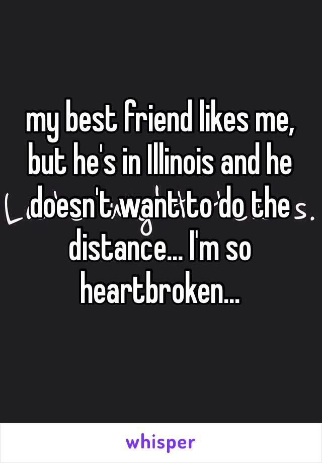 my best friend likes me, but he's in Illinois and he doesn't want to do the distance... I'm so heartbroken...
