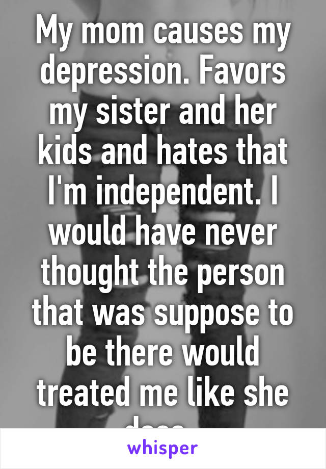 My mom causes my depression. Favors my sister and her kids and hates that I'm independent. I would have never thought the person that was suppose to be there would treated me like she does. 