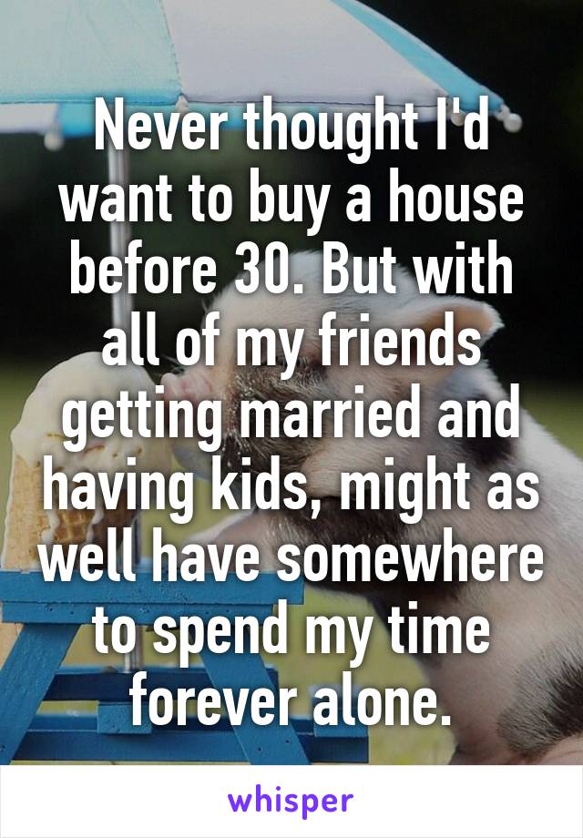 Never thought I'd want to buy a house before 30. But with all of my friends getting married and having kids, might as well have somewhere to spend my time forever alone.