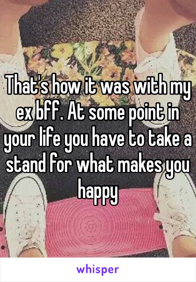 That's how it was with my ex bff. At some point in your life you have to take a stand for what makes you happy 