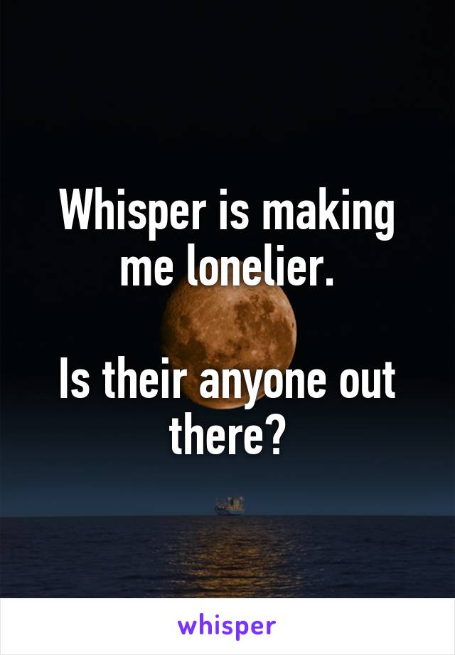 Whisper is making me lonelier.

Is their anyone out there?