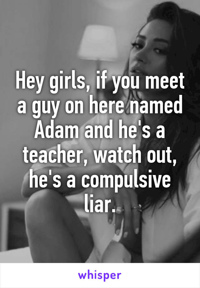 Hey girls, if you meet a guy on here named Adam and he's a teacher, watch out, he's a compulsive liar.