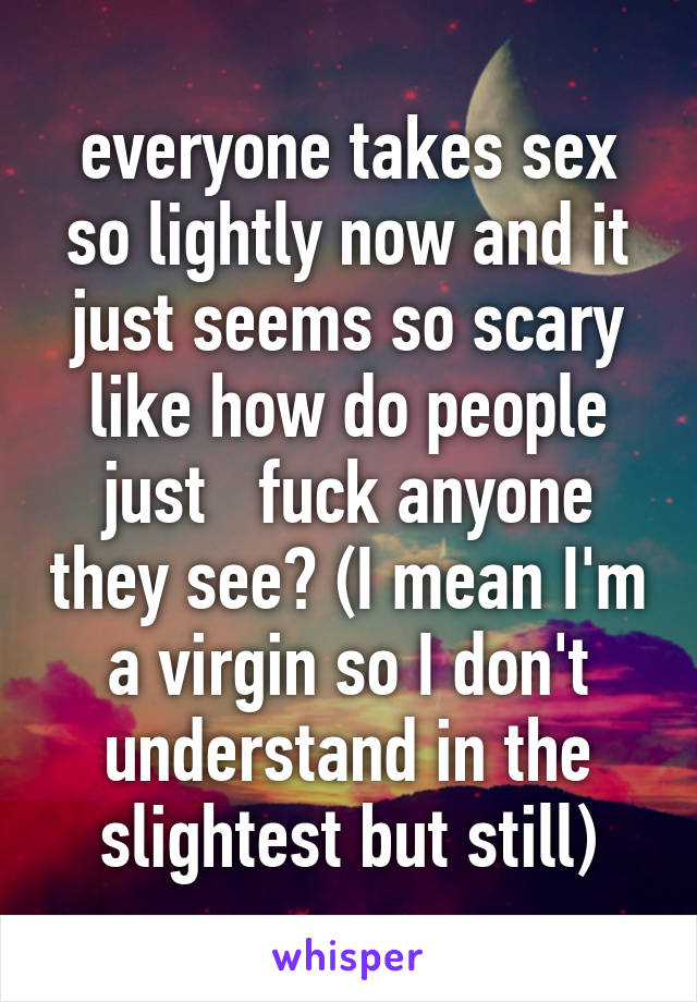 everyone takes sex so lightly now and it just seems so scary like how do people just   fuck anyone they see? (I mean I'm a virgin so I don't understand in the slightest but still)