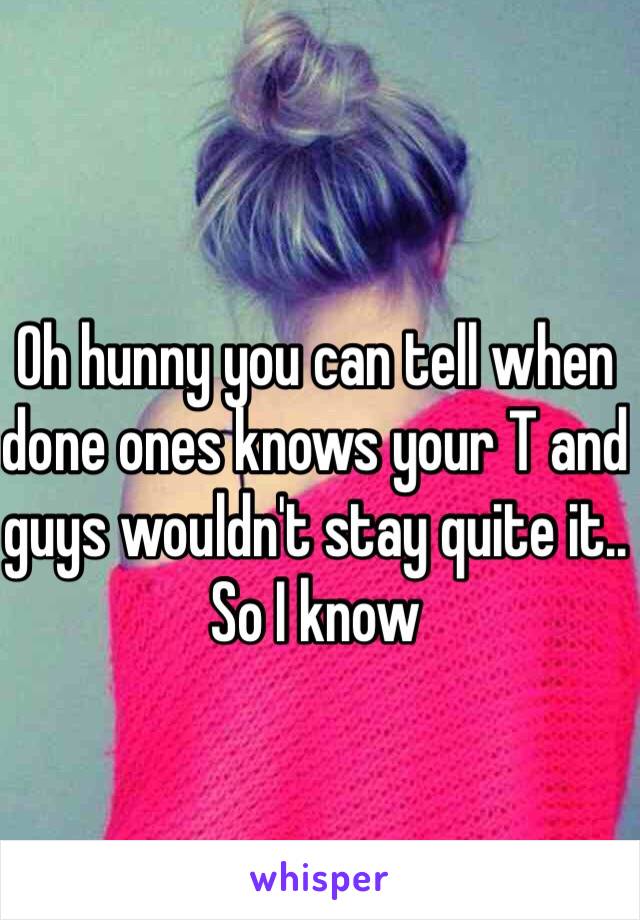 Oh hunny you can tell when done ones knows your T and guys wouldn't stay quite it.. So I know 