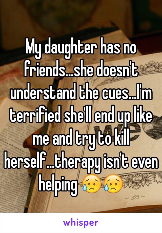 My daughter has no friends...she doesn't understand the cues...I'm terrified she'll end up like me and try to kill herself...therapy isn't even helping 😥😥