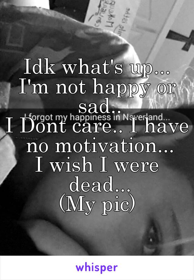 Idk what's up...
I'm not happy or sad..
I Dont care.. I have no motivation...
I wish I were dead...
(My pic)