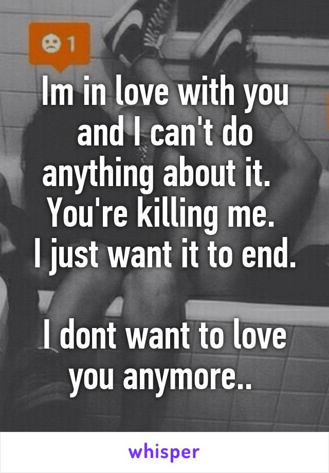 Im in love with you and I can't do anything about it.  
You're killing me. 
I just want it to end.  
I dont want to love you anymore.. 