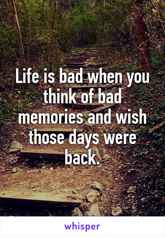 Life is bad when you think of bad memories and wish those days were back.