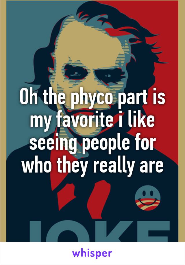 Oh the phyco part is my favorite i like seeing people for who they really are