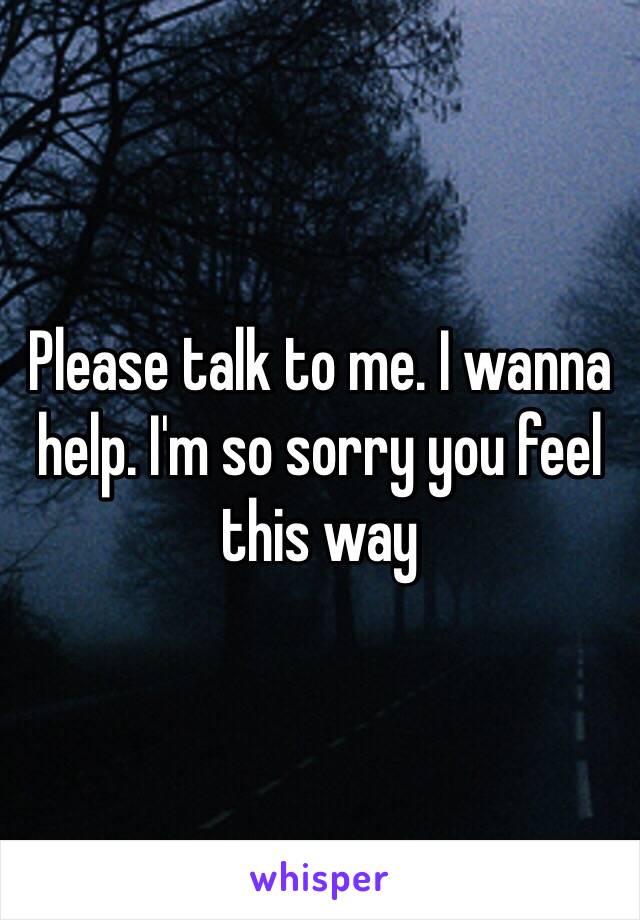 Please talk to me. I wanna help. I'm so sorry you feel this way