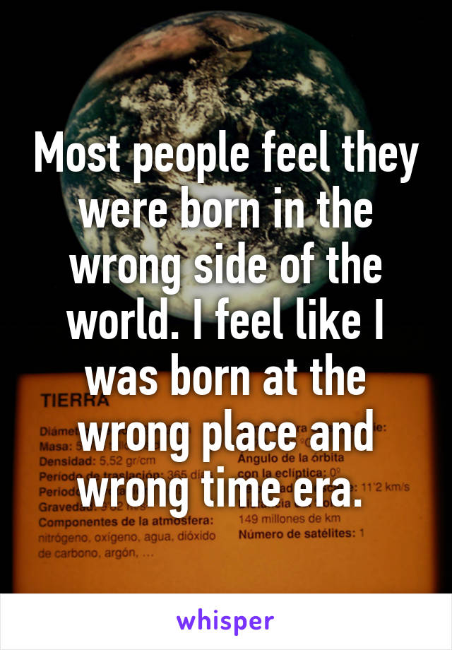 Most people feel they were born in the wrong side of the world. I feel like I was born at the wrong place and wrong time era. 