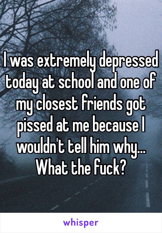 I was extremely depressed today at school and one of my closest friends got pissed at me because I wouldn't tell him why... What the fuck?