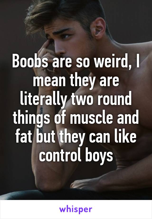 Boobs are so weird, I mean they are literally two round things of muscle and fat but they can like control boys