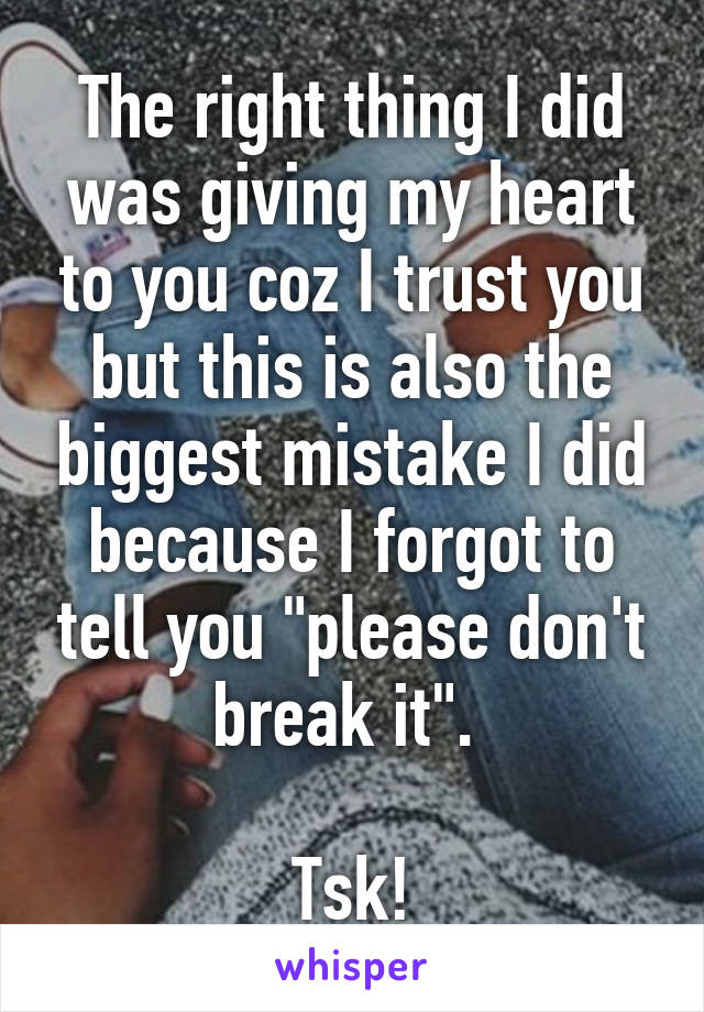 The right thing I did was giving my heart to you coz I trust you but this is also the biggest mistake I did because I forgot to tell you "please don't break it". 

Tsk!