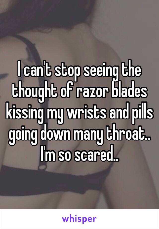 I can't stop seeing the thought of razor blades kissing my wrists and pills going down many throat.. I'm so scared.. 