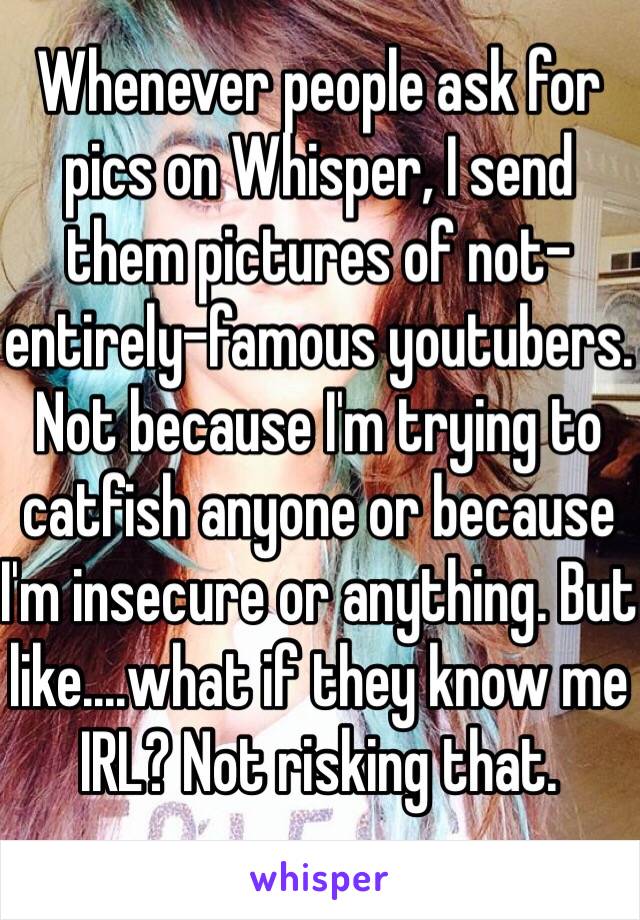 Whenever people ask for pics on Whisper, I send them pictures of not-entirely-famous youtubers. Not because I'm trying to catfish anyone or because I'm insecure or anything. But like....what if they know me IRL? Not risking that. 