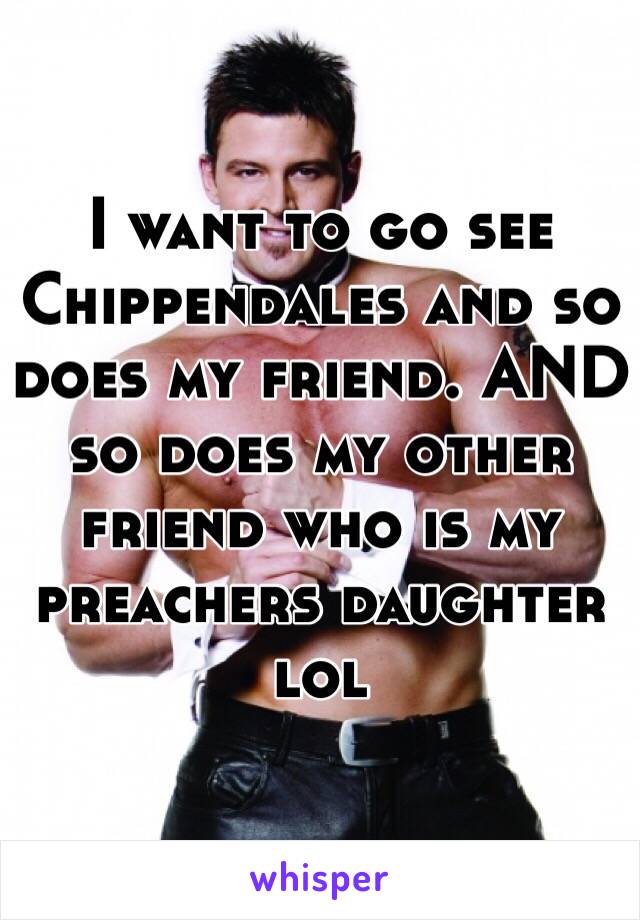 I want to go see Chippendales and so does my friend. AND so does my other friend who is my preachers daughter lol