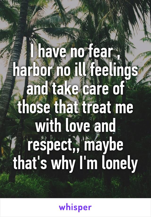 I have no fear , harbor no ill feelings and take care of those that treat me with love and respect,, maybe that's why I'm lonely