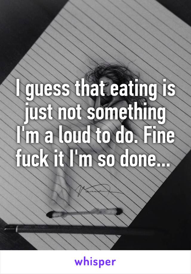 I guess that eating is just not something I'm a loud to do. Fine fuck it I'm so done... 
 