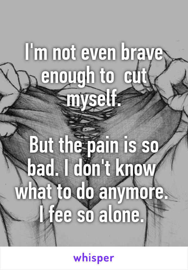 I'm not even brave enough to  cut myself.

But the pain is so bad. I don't know  what to do anymore.  I fee so alone. 