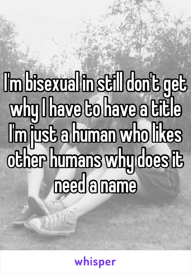 I'm bisexual in still don't get why I have to have a title I'm just a human who likes other humans why does it need a name