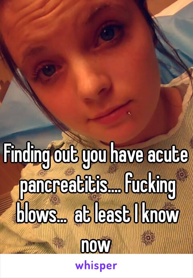 Finding out you have acute pancreatitis.... fucking blows...  at least I know now 