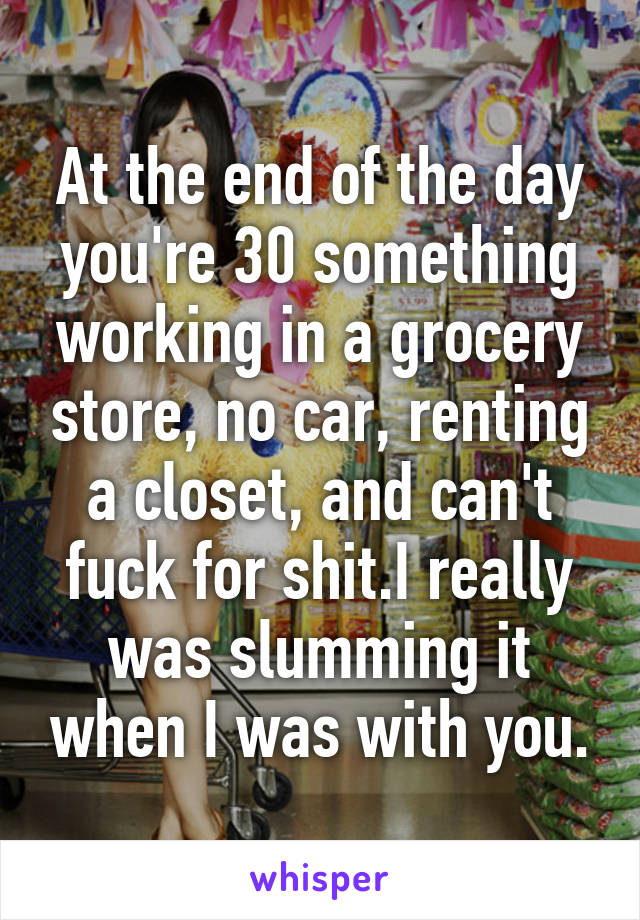 At the end of the day you're 30 something working in a grocery store, no car, renting a closet, and can't fuck for shit.I really was slumming it when I was with you.